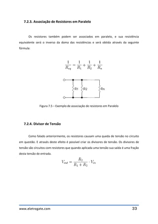www.eletrogate.com 33
7.2.3. Associação de Resistores em Paralelo
Os resistores também podem ser associados em paralelo, e sua resistência
equivalente será o inverso da doma das resistências e será obtida através da seguinte
fórmula:
Figura 7.5 – Exemplo de associação de resistores em Paralelo
7.2.4. Divisor de Tensão
Como falado anteriormente, os resistores causam uma queda de tensão no circuito
em questão. E através deste efeito é possível criar os divisores de tensão. Os divisores de
tensão são circuitos com resistores que quando aplicada uma tensão sua saída é uma fração
desta tensão de entrada.
 
