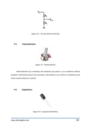 www.eletrogate.com 34
Figura 7.6 – Circuito divisor de tensão
7.3. Potenciômetro
Figura 7.7 - Potenciômetro
Potenciômetros (ou reostatos) são resistores que possui a sua resistência elétrica
ajustável. Geralmente possui três conectores, dois laterais e um central. A resistência varia
entre os pinos laterais e o central.
7.4. Capacitores
Figura 7.8 – Capacitor Eletrolítico
 