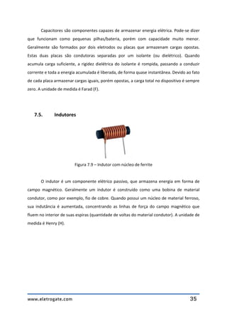 www.eletrogate.com 35
Capacitores são componentes capazes de armazenar energia elétrica. Pode-se dizer
que funcionam como pequenas pilhas/bateria, porém com capacidade muito menor.
Geralmente são formados por dois eletrodos ou placas que armazenam cargas opostas.
Estas duas placas são condutoras separadas por um isolante (ou dielétrico). Quando
acumula carga suficiente, a rigidez dielétrica do isolante é rompida, passando a conduzir
corrente e toda a energia acumulada é liberada, de forma quase instantânea. Devido ao fato
de cada placa armazenar cargas iguais, porém opostas, a carga total no dispositivo é sempre
zero. A unidade de medida é Farad (F).
7.5. Indutores
Figura 7.9 – Indutor com núcleo de ferrite
O indutor é um componente elétrico passivo, que armazena energia em forma de
campo magnético. Geralmente um indutor é construído como uma bobina de material
condutor, como por exemplo, fio de cobre. Quando possui um núcleo de material ferroso,
sua indutância é aumentada, concentrando as linhas de força do campo magnético que
fluem no interior de suas espiras (quantidade de voltas do material condutor). A unidade de
medida é Henry (H).
 