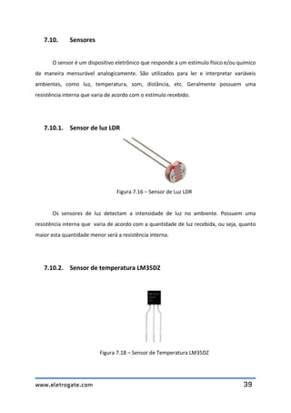 www.eletrogate.com 39
7.10. Sensores
O sensor é um dispositivo eletrônico que responde a um estímulo físico e/ou químico
de maneira mensurável analogicamente. São utilizados para ler e interpretar variáveis
ambientes, como luz, temperatura, som, distância, etc. Geralmente possuem uma
resistência interna que varia de acordo com o estímulo recebido.
7.10.1. Sensor de luz LDR
Figura 7.16 – Sensor de Luz LDR
Os sensores de luz detectam a intensidade de luz no ambiente. Possuem uma
resistência interna que varia de acordo com a quantidade de luz recebida, ou seja, quanto
maior esta quantidade menor será a resistência interna.
7.10.2. Sensor de temperatura LM35DZ
Figura 7.18 – Sensor de Temperatura LM35DZ
 