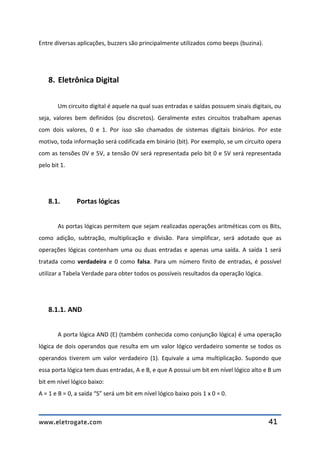 www.eletrogate.com 41
Entre diversas aplicações, buzzers são principalmente utilizados como beeps (buzina).
8. Eletrônica Digital
Um circuito digital é aquele na qual suas entradas e saídas possuem sinais digitais, ou
seja, valores bem definidos (ou discretos). Geralmente estes circuitos trabalham apenas
com dois valores, 0 e 1. Por isso são chamados de sistemas digitais binários. Por este
motivo, toda informação será codificada em binário (bit). Por exemplo, se um circuito opera
com as tensões 0V e 5V, a tensão 0V será representada pelo bit 0 e 5V será representada
pelo bit 1.
8.1. Portas lógicas
As portas lógicas permitem que sejam realizadas operações aritméticas com os Bits,
como adição, subtração, multiplicação e divisão. Para simplificar, será adotado que as
operações lógicas contenham uma ou duas entradas e apenas uma saída. A saída 1 será
tratada como verdadeira e 0 como falsa. Para um número finito de entradas, é possível
utilizar a Tabela Verdade para obter todos os possíveis resultados da operação lógica.
8.1.1. AND
A porta lógica AND (E) (também conhecida como conjunção lógica) é uma operação
lógica de dois operandos que resulta em um valor lógico verdadeiro somente se todos os
operandos tiverem um valor verdadeiro (1). Equivale a uma multiplicação. Supondo que
essa porta lógica tem duas entradas, A e B, e que A possui um bit em nível lógico alto e B um
bit em nível lógico baixo:
A = 1 e B = 0, a saída “S” será um bit em nível lógico baixo pois 1 x 0 = 0.
 