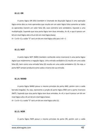 www.eletrogate.com 42
8.1.2. OR
A porta lógica OR (OU) (também é chamada de disjunção lógica) é uma operação
lógica entre dois ou mais operandos que resulta em um valor lógico falso somente se todos
os operandos tiverem um valor falso (0), caso contrário será verdadeira. Equivale a uma
multiplicação. Supondo que essa porta lógica tem duas entradas, A e B, e que A possui um
bit em nível lógico alto e B um bit em nível lógico baixo:
A = 1 e B = 0, a saída “S” será um bit em nível lógico alto pois 1+0 = 1
8.1.3. NOT
A porta lógica NOT (NÃO) (também conhecida como inversora) é uma porta lógica
digital que implementa a negação lógica. Uma entrada verdadeira (1) resulta em uma saída
falsa (0), bem como uma entrada falsa (0) resulta em uma saída verdadeira (1). Ou seja, a
porta NOT sempre produzirá como saída o inverso de sua entrada.
8.1.4. NAND
A porta lógica NAND possui o mesmo princípio da porta AND, porém com a saída
barrada (negada). Ou seja, representa a junção da porta lógica AND com a porta inversora
(NOT). Supondo que essa porta lógica tem duas entradas, A e B, e que A possui um bit em
nível lógico alto e B um bit em nível lógico baixo:
A = 1 e B = 0, a saída “S” será um bit em nível lógico alto (1).
8.1.5. NOR
A porta lógica NOR possui o mesmo princípio da porta OR, porém com a saída
 