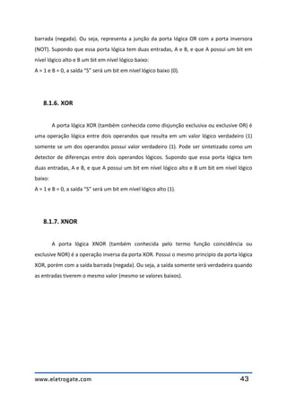 www.eletrogate.com 43
barrada (negada). Ou seja, representa a junção da porta lógica OR com a porta inversora
(NOT). Supondo que essa porta lógica tem duas entradas, A e B, e que A possui um bit em
nível lógico alto e B um bit em nível lógico baixo:
A = 1 e B = 0, a saída “S” será um bit em nível lógico baixo (0).
8.1.6. XOR
A porta lógica XOR (também conhecida como disjunção exclusiva ou exclusive OR) é
uma operação lógica entre dois operandos que resulta em um valor lógico verdadeiro (1)
somente se um dos operandos possui valor verdadeiro (1). Pode ser sintetizado como um
detector de diferenças entre dois operandos lógicos. Supondo que essa porta lógica tem
duas entradas, A e B, e que A possui um bit em nível lógico alto e B um bit em nível lógico
baixo:
A = 1 e B = 0, a saída “S” será um bit em nível lógico alto (1).
8.1.7. XNOR
A porta lógica XNOR (também conhecida pelo termo função coincidência ou
exclusive NOR) é a operação inversa da porta XOR. Possui o mesmo principio da porta lógica
XOR, porém com a saída barrada (negada). Ou seja, a saída somente será verdadeira quando
as entradas tiverem o mesmo valor (mesmo se valores baixos).
 