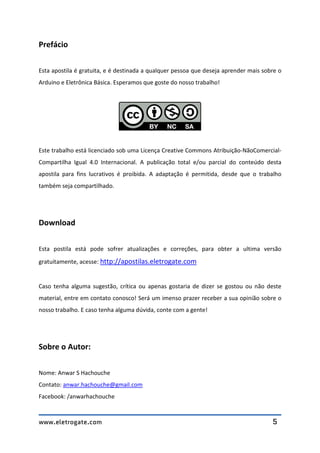 www.eletrogate.com 5
Prefácio
Esta apostila é gratuita, e é destinada a qualquer pessoa que deseja aprender mais sobre o
Arduino e Eletrônica Básica. Esperamos que goste do nosso trabalho!
Este trabalho está licenciado sob uma Licença Creative Commons Atribuição-NãoComercial-
Compartilha Igual 4.0 Internacional. A publicação total e/ou parcial do conteúdo desta
apostila para fins lucrativos é proibida. A adaptação é permitida, desde que o trabalho
também seja compartilhado.
Download
Esta postila está pode sofrer atualizações e correções, para obter a ultima versão
gratuitamente, acesse: http://apostilas.eletrogate.com
Caso tenha alguma sugestão, crítica ou apenas gostaria de dizer se gostou ou não deste
material, entre em contato conosco! Será um imenso prazer receber a sua opinião sobre o
nosso trabalho. E caso tenha alguma dúvida, conte com a gente!
Sobre o Autor:
Nome: Anwar S Hachouche
Contato: anwar.hachouche@gmail.com
Facebook: /anwarhachouche
 