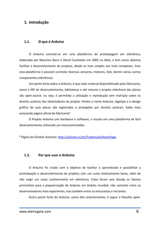www.eletrogate.com 6
1. Introdução
1.1. O que é Arduino
O Arduino consiste-se em uma plataforma de prototipagem em eletrônica,
elaborado por Massimo Banzi e David Cuartielles em 2005 na Itália, e tem como objetivo
facilitar o desenvolvimento de projetos, desde os mais simples aos mais complexos. Com
esta plataforma é possível controlar diversos sensores, motores, leds, dentre vários outros
componentes eletrônicos.
Um ponto forte sobre o Arduino, é que todo material disponibilizado pelo fabricante,
como a IDE de desenvolvimento, bibliotecas e até mesmo o projeto eletrônico das placas
são open-source, ou seja, é permitida a utilização e reprodução sem restrição sobre os
direitos autorais dos idealizadores do projeto. Porém o nome Arduino, logotipo e o design
gráfico de suas placas são registrados e protegidos por direitos autorais. Saiba mais
acessando página oficial do fabricante¹.
O Projeto Arduino une Hardware e Software, e resulta em uma plataforma de fácil
desenvolvimento utilizando um microcontrolador.
¹ Página de Direitos Autorais: http://arduino.cc/en/Trademark/HomePage
1.2. Por que usar o Arduino
O Arduino foi criado com o objetivo de facilitar o aprendizado e possibilitar a
prototipação e desenvolvimento de projetos com um custo relativamente baixo, além de
não exigir um vasto conhecimento em eletrônica. Estes foram sem dúvida os fatores
primordiais para a popularização do Arduino em âmbito mundial, não somente entre os
desenvolvedores mais experientes, mas também entre os entusiastas e iniciantes.
Outro ponto forte do Arduino, como dito anteriormente, é seguir a filosofia open-
 