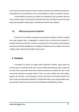 www.eletrogate.com 7
source. Com isso várias pessoas em todo o mundo contribuem com a plataforma, seja com a
construção de um novo hardware ou com novas bibliotecas, materiais de apoio e tutoriais.
A comunidade de pessoas que utilizam esta plataforma vem crescendo cada vez
mais, e sempre surgem novos projetos contendo novas ideias, fazendo com que nunca falte
ajuda caso haja alguma dúvida sobre a utilização do hardware e/ou software.
1.3. Afinal, pra que serve o Arduino?
O Arduino é sem dúvidas uma placa muito eficiente e poderosa. Pode ser utilizado
para fazer qualquer coisa, a imaginação é o limite (e claro, as leis da física também!). É
possível utilizá-lo para controlar, monitorar, automatizar, etc. Por exemplo, existem projetos
de monitoramento da qualidade do ar, medição da temperatura de um líquido, sistemas de
irrigação, robôs, impressoras 3D, dentre vários outros.
2. Hardware
O hardware (as placas) do projeto possui diferentes modelos, alguns deles são
menores que um cartão de crédito. Sim, tudo isso falado anteriormente cabe na palma de
sua mão! Para o desenvolvimento deste material utilizaremos o modelo Uno, que é mais
comumente utilizado em projetos básicos. Existe uma placa voltada para cada projeto,
algumas são menores e mais compactas e outras são maiores, permitindo controlar um
maior número de dispositivos eletrônicos. É importante lembrar que o preço também varia,
por exemplo, o Arduino Uno custa em torno de R$ 60,00 a R$ 80,00 reais no Brasil.
 