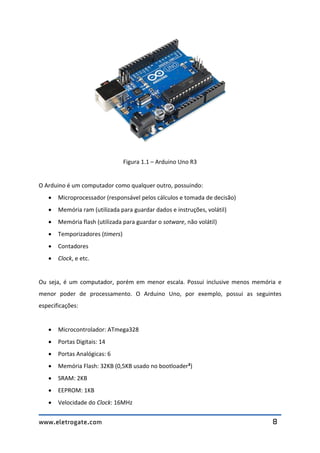 www.eletrogate.com 8
Figura 1.1 – Arduino Uno R3
O Arduino é um computador como qualquer outro, possuindo:
 Microprocessador (responsável pelos cálculos e tomada de decisão)
 Memória ram (utilizada para guardar dados e instruções, volátil)
 Memória flash (utilizada para guardar o sotware, não volátil)
 Temporizadores (timers)
 Contadores
 Clock, e etc.
Ou seja, é um computador, porém em menor escala. Possui inclusive menos memória e
menor poder de processamento. O Arduino Uno, por exemplo, possui as seguintes
especificações:
 Microcontrolador: ATmega328
 Portas Digitais: 14
 Portas Analógicas: 6
 Memória Flash: 32KB (0,5KB usado no bootloader²)
 SRAM: 2KB
 EEPROM: 1KB
 Velocidade do Clock: 16MHz
 