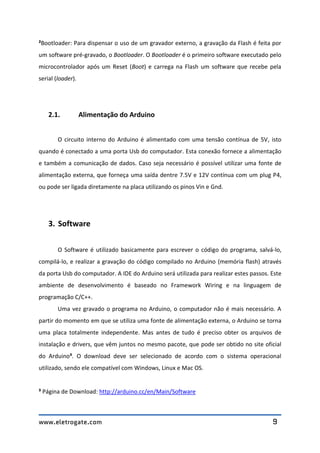 www.eletrogate.com 9
²Bootloader: Para dispensar o uso de um gravador externo, a gravação da Flash é feita por
um software pré-gravado, o Bootloader. O Bootloader é o primeiro software executado pelo
microcontrolador após um Reset (Boot) e carrega na Flash um software que recebe pela
serial (loader).
2.1. Alimentação do Arduino
O circuito interno do Arduino é alimentado com uma tensão contínua de 5V, isto
quando é conectado a uma porta Usb do computador. Esta conexão fornece a alimentação
e também a comunicação de dados. Caso seja necessário é possível utilizar uma fonte de
alimentação externa, que forneça uma saída dentre 7.5V e 12V contínua com um plug P4,
ou pode ser ligada diretamente na placa utilizando os pinos Vin e Gnd.
3. Software
O Software é utilizado basicamente para escrever o código do programa, salvá-lo,
compilá-lo, e realizar a gravação do código compilado no Arduino (memória flash) através
da porta Usb do computador. A IDE do Arduino será utilizada para realizar estes passos. Este
ambiente de desenvolvimento é baseado no Framework Wiring e na linguagem de
programação C/C++.
Uma vez gravado o programa no Arduino, o computador não é mais necessário. A
partir do momento em que se utiliza uma fonte de alimentação externa, o Arduino se torna
uma placa totalmente independente. Mas antes de tudo é preciso obter os arquivos de
instalação e drivers, que vêm juntos no mesmo pacote, que pode ser obtido no site oficial
do Arduino³. O download deve ser selecionado de acordo com o sistema operacional
utilizado, sendo ele compatível com Windows, Linux e Mac OS.
³ Página de Download: http://arduino.cc/en/Main/Software
 