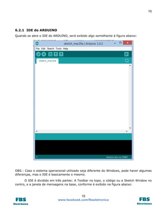10

6.2.1 IDE do ARDUINO
Quando se abre o IDE do ARDUINO, será exibido algo semelhante à figura abaixo:

OBS.: Caso o sistema operacional utilizado seja diferente do Windows, pode haver algumas
diferenças, mas o IDE é basicamente o mesmo.
O IDE é dividido em três partes: A Toolbar no topo, o código ou a Sketch Window no
centro, e a janela de mensagens na base, conforme é exibido na figura abaixo:

10
www.facebook.com/fbseletronica

 