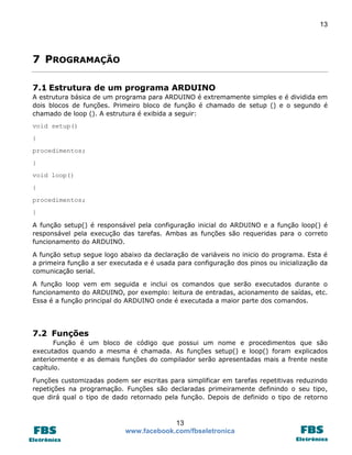 13

7 PROGRAMAÇÃO
7.1 Estrutura de um programa ARDUINO
A estrutura básica de um programa para ARDUINO é extremamente simples e é dividida em
dois blocos de funções. Primeiro bloco de função é chamado de setup () e o segundo é
chamado de loop (). A estrutura é exibida a seguir:
void setup()
{
procedimentos;
}
void loop()
{
procedimentos;
}
A função setup() é responsável pela configuração inicial do ARDUINO e a função loop() é
responsável pela execução das tarefas. Ambas as funções são requeridas para o correto
funcionamento do ARDUINO.
A função setup segue logo abaixo da declaração de variáveis no inicio do programa. Esta é
a primeira função a ser executada e é usada para configuração dos pinos ou inicialização da
comunicação serial.
A função loop vem em seguida e inclui os comandos que serão executados durante o
funcionamento do ARDUINO, por exemplo: leitura de entradas, acionamento de saídas, etc.
Essa é a função principal do ARDUINO onde é executada a maior parte dos comandos.

7.2 Funções
Função é um bloco de código que possui um nome e procedimentos que são
executados quando a mesma é chamada. As funções setup() e loop() foram explicados
anteriormente e as demais funções do compilador serão apresentadas mais a frente neste
capítulo.
Funções customizadas podem ser escritas para simplificar em tarefas repetitivas reduzindo
repetições na programação. Funções são declaradas primeiramente definindo o seu tipo,
que dirá qual o tipo de dado retornado pela função. Depois de definido o tipo de retorno

13
www.facebook.com/fbseletronica

 