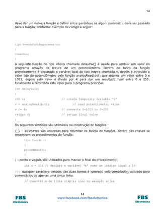 14

deve dar um nome a função e definir entre parêntese se algum parâmetro deve ser passado
para a função, conforme exemplo de código a seguir:

tipo NomedaFunção(parametros)
{
Comandos;
}

A seguinte função do tipo inteiro chamada delayVal() é usada para atribuir um valor no
programa através da leitura de um potenciômetro. Dentro do bloco da função
primeiramente é declarado a variável local do tipo inteira chamada v, depois é atribuído o
valor lido do potenciômetro pela função analogRead(pot) que retorna um valor entre 0 e
1023, depois este valor é divido por 4 para dar um resultado final entre 0 e 255.
Finalmente é retornado este valor para o programa principal.
int delayVal()
{
int v;
v = analogRead(pot);

// create temporary variable 'v'
// read potentiometer value

v /= 4;

// converts 0-1023 to 0-255

return v;

// return final value

}
Os seguintes símbolos são utilizados na construção de funções:
{ } – as chaves são utilizadas para delimitar os blocos de funções, dentro das chaves se
encontram os procedimentos da função:
tipo função ()
{
procedimentos;
}

; - ponto e vírgula são utilizados para marcar o final do procedimento;
int x = 13; // declara a variável 'x' como um inteiro igual a 13
//- qualquer caractere despois das duas barras é ignorado pelo compilador, utilizado para
comentários de apenas uma única linha.
// comentário de linha simples como no exemplo acima

14
www.facebook.com/fbseletronica

 