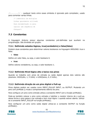 15

/*........*/ - qualquer texto entre esses símbolos é ignorado pelo compilador, usado
para comentar varias linhas.
/* comentário de múltiplas
Linhas geralmente utilizado
Para documentação ou para
Ignorar uma sequência de
Códigos*/

7.3 Constantes
A linguagem Arduino possui algumas
programação. São divididas em grupos:

constantes

pré-definidas

que

auxiliam

na

7.3.1 Definindo estados lógicos, true(verdadeiro) e false(falso)
Existem duas constantes para determinar valores booleanos na linguagem ARDUINO: true e
false.


false

Define um valor falso, ou seja, o valor booleano 0.


true

Define valores verdadeiros, ou seja, o valor booleano 1.

7.3.2 Definindo Nível lógico alto e baixo nos pinos
Quando se trabalha com pinos de entrada ou saída digital apenas dois valores são
possíveis: HIGH(alto, 1, 5 Volts) e LOW(baixo, 0, 0 Volts).

7.3.3 Definindo direção de um pino digital e Pull-up
Pinos digitais podem ser usados como INPUT_PULLUP INPUT, ou OUTPUT. Mudando um
pino com pinMode () muda o comportamento elétrico do pino.
Para configura um pino como entrada utiliza a constante INPUT com a função pinMode().
Pode-se também colocar o pino como entrada e habilitar o resistor interno de o pull-up,
dessa forma o pino passa a ser entrada e tem nível lógico 1 quando estiver aberto. Utilizase a constante INPUT_PULLUP na função pinMode().
Para configurar um pino como saída digital utiliza-se a constante OUTPUT na função
pinMode().

15
www.facebook.com/fbseletronica

 