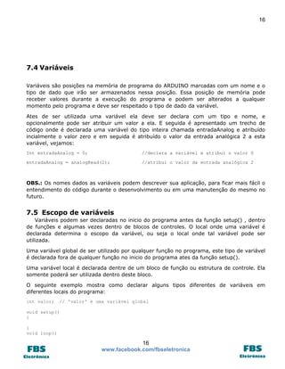 16

7.4 Variáveis
Variáveis são posições na memória de programa do ARDUINO marcadas com um nome e o
tipo de dado que irão ser armazenados nessa posição. Essa posição de memória pode
receber valores durante a execução do programa e podem ser alterados a qualquer
momento pelo programa e deve ser respeitado o tipo de dado da variável.
Ates de ser utilizada uma variável ela deve ser declara com um tipo e nome, e
opcionalmente pode ser atribuir um valor a ela. E seguida é apresentado um trecho de
código onde é declarada uma variável do tipo inteira chamada entradaAnalog e atribuído
incialmente o valor zero e em seguida é atribuído o valor da entrada analógica 2 a esta
variável, vejamos:
Int entradaAnalog = 0;

//declara a variável e atribui o valor 0

entradaAnalog = analogRead(2);

//atribui o valor da entrada analógica 2

OBS.: Os nomes dados as variáveis podem descrever sua aplicação, para ficar mais fácil o
entendimento do código durante o desenvolvimento ou em uma manutenção do mesmo no
futuro.

7.5 Escopo de variáveis
Variáveis podem ser declaradas no inicio do programa antes da função setup() , dentro
de funções e algumas vezes dentro de blocos de controles. O local onde uma variável é
declarada determina o escopo da variável, ou seja o local onde tal variável pode ser
utilizada.
Uma variável global de ser utilizado por qualquer função no programa, este tipo de variável
é declarada fora de qualquer função no inicio do programa ates da função setup().
Uma variável local é declarada dentre de um bloco de função ou estrutura de controle. Ela
somente poderá ser utilizada dentro deste bloco.
O seguinte exemplo mostra como declarar alguns tipos diferentes de variáveis em
diferentes locais do programa:
int valor;

// 'valor' é uma variável global

void setup()
{
}
void loop()

16
www.facebook.com/fbseletronica

 