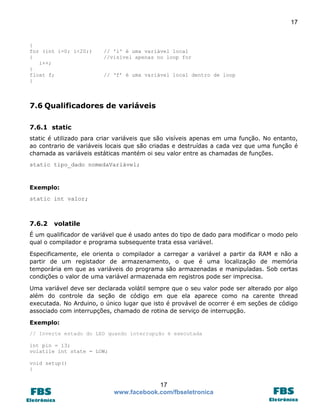 17

{
for (int i=0; i<20;)
{
i++;
}
float f;
}

// 'i' é uma variável local
//visível apenas no loop for
// ‘f’ é uma variável local dentro de loop

7.6 Qualificadores de variáveis
7.6.1 static
static é utilizado para criar variáveis que são visíveis apenas em uma função. No entanto,
ao contrario de variáveis locais que são criadas e destruídas a cada vez que uma função é
chamada as variáveis estáticas mantém oi seu valor entre as chamadas de funções.
static tipo_dado nomedaVariável;

Exemplo:
static int valor;

7.6.2

volatile

É um qualificador de variável que é usado antes do tipo de dado para modificar o modo pelo
qual o compilador e programa subsequente trata essa variável.
Especificamente, ele orienta o compilador a carregar a variável a partir da RAM e não a
partir de um registador de armazenamento, o que é uma localização de memória
temporária em que as variáveis do programa são armazenadas e manipuladas. Sob certas
condições o valor de uma variável armazenada em registros pode ser imprecisa.
Uma variável deve ser declarada volátil sempre que o seu valor pode ser alterado por algo
além do controle da seção de código em que ela aparece como na carente thread
executada. No Arduino, o único lugar que isto é provável de ocorrer é em seções de código
associado com interrupções, chamado de rotina de serviço de interrupção.
Exemplo:
// Inverte estado do LED quando interrupção é executada
int pin = 13;
volatile int state = LOW;
void setup()
{

17
www.facebook.com/fbseletronica

 