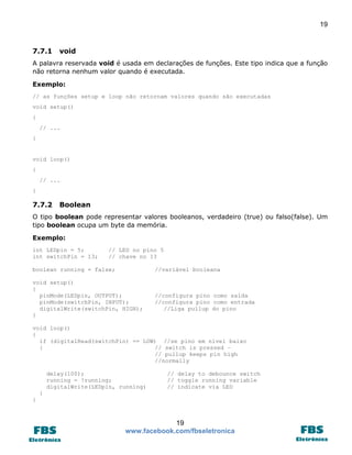 19

7.7.1

void

A palavra reservada void é usada em declarações de funções. Este tipo indica que a função
não retorna nenhum valor quando é executada.
Exemplo:
// as funções setup e loop não retornam valores quando são executadas
void setup()
{
// ...
}

void loop()
{
// ...
}

7.7.2

Boolean

O tipo boolean pode representar valores booleanos, verdadeiro (true) ou falso(false). Um
tipo boolean ocupa um byte da memória.
Exemplo:
int LEDpin = 5;
int switchPin = 13;

// LED no pino 5
// chave no 13

boolean running = false;

//variável booleana

void setup()
{
pinMode(LEDpin, OUTPUT);
pinMode(switchPin, INPUT);
digitalWrite(switchPin, HIGH);
}

//configura pino como saída
//configura pino como entrada
//Liga pullup do pino

void loop()
{
if (digitalRead(switchPin) == LOW) //se pino em nível baixo
{
// switch is pressed –
// pullup keeps pin high
//normally
delay(100);
running = !running;
digitalWrite(LEDpin, running)

// delay to debounce switch
// toggle running variable
// indicate via LED

}
}

19
www.facebook.com/fbseletronica

 