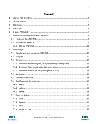 2

Sumário
1

Sobre a FBS Eletrônica ........................................................................................ 5

2

Termos de uso.................................................................................................... 5

3

Objetivos ........................................................................................................... 6

4

Introdução ......................................................................................................... 6

5

O que é ARDUINO? ............................................................................................. 7

6

Plataforma de desenvolvimento ARDUINO .............................................................. 8
6.1

Hardware do ARDUINO ................................................................................... 8

6.2

Software do ARDUINO .................................................................................... 9

6.2.1
7

IDE do ARDUINO ..................................................................................... 10

Programação ..................................................................................................... 13
7.1

Estrutura de um programa ARDUINO .............................................................. 13

7.2

Funções ....................................................................................................... 13

7.3

Constantes................................................................................................... 15

7.3.1

Definindo estados lógicos, true(verdadeiro) e false(falso) ............................. 15

7.3.2

Definindo Nível lógico alto e baixo nos pinos ............................................... 15

7.3.3

Definindo direção de um pino digital e Pull-up ............................................. 15

7.4

Variáveis ..................................................................................................... 16

7.5

Escopo de variáveis....................................................................................... 16

7.6

Qualificadores de variáveis ............................................................................. 17

7.6.1

static ..................................................................................................... 17

7.6.2

volatile................................................................................................... 17

7.6.3

const ..................................................................................................... 18

7.7

Tipos de dados ............................................................................................. 18

7.7.1

void ....................................................................................................... 19

7.7.2

Boolean ................................................................................................. 19

7.7.3

char ...................................................................................................... 20

7.7.4

unsigned char ......................................................................................... 20

2
www.facebook.com/fbseletronica

 