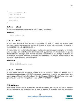 22

{
Serial.print("Time: ");
time = millis();
Serial.println(time);
delay(1000);
}

7.7.11

short

O tipo short armazena valores de 16 bits (2 bytes) sinalizados.
Exemplo
short ledPin = 13;

7.7.12

float

O tipo float armazena valor em ponto flutuante, ou seja, um valor que possui casas
decimais. O tipo float armazena valores de 32 bits (4 bytes) e compreendem a faixa de 3,4028235 E+38 a 3,4028235 E+38.4.
A matemática em ponto flutuante requer muito processamento, por exemplo, se for feita
uma operação em ponto flutuante dentro de um loop, ocorrerá um atraso maior, do que se
fosse feita uma operação com inteiros. Deve-se ficar atento ao uso do tipo float tanto na
questão de espaço de memória quanto no processamento. As funções de manipulação do
tipo float requerem muito processamento,
Exemplos
float myfloat;
float sensorCalbrate = 1.117;

7.7.13

double

O tipo double também armazena valores de ponto flutuante, porém no Arduino Uno e
outras placas baseadas em ATMEGA esse tipo é exatamente o mesmo que o tipo float, sem
ganho de precisão, já no Arduino Due o tipo double pussui 64 bits (8 bytes) provendo maior
precisão, seu valor máximo pode chegar a 1,7976931348623157 x 10308.

7.8 Vetores
Uma matriz é uma coleção de variáveis que são acessadas por meio de um índice. Matrizes
em um programa em linguagem C, na qual o Arduino é baseado, pode ser um pouco

22
www.facebook.com/fbseletronica

 