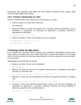 23

complicado. Mas utilizando uma matriz de linha simples, conhecida como vetores, pode
tornar a programação mais simples.

7.8.1 Criando e declarando um vetor
Todos os métodos abaixo são válidos para criar(declarar) um vetor:


Pode-se declara um vetor sem inicializa-lo:
int myInts[6];



Pode-se inicializar um vetor sem determinar o tamanho, apenas inicializando com os
elementos. O compilador se encarrega de determinar o tamanho conforme a
quantidade de elementos:

int myPins[] = {2, 4, 8, 3, 6};



Pode-se inicializar o vetor com tamanho e com as variáveis:

int mySensVals[6] = {2, 4, -8, 3, 2};
char message[6] = "hello";

7.9 string (vetor do tipo char)
É um conjunto de caracteres ASCII utilizado para armazenar informações textuais (uma
string pode ser utilizada para enviar dados pela serial, ou para exibir dados em um display
LCD). Uma String utiliza um byte para cada caractere e mais um caractere nulo para indicar
o fim da string.
Possibilidade para declaração de strings:


Declarar um vetor de char sem inicialização:
char Str1[15];



Declarar um vetor de char com um caractere adicional que o compilador encarregará
de colocar o caractere nulo:
char Str2[8] = {'a', 'r', 'd', 'u', 'i', 'n', 'o'};



Declarar um vetor de char inicializando com todos os caracteres inclusive o caractere
nulo
char Str3[8] = {'a', 'r', 'd', 'u', 'i', 'n', 'o', '0'};



Inicializar o vetor sem tamanho determinado e atribuir uma string.O compilador se
encarrega de determinar o tamanho, conforme tamanho da string atribuída e
adiciona o caractere nulo automaticamente:
char Str4[ ] = "arduino";

23
www.facebook.com/fbseletronica

 