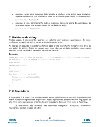 24



Inicializar vetor com tamanho determinado e atribuir uma string para inicializar.
Importante observar que o tamanho deve ser suficiente para conter o caractere nulo:
char Str5[8] = "arduino";



Inicializar o vetor com tamanho extra e inicializar com uma string de quantidades de
caracteres menor que a quantidades de variáveis no vetor:
char Str6[15] = "arduino";

7.10 Vetores de string
Muitas vezes, é conveniente, quando se trabalha com grandes quantidades de texto,
configurar um vetor de string para manipulação deste texto.
No código em seguida o caractere asterisco após o tipo char(char*) indicar que se trata de
um vetor de string. Todos os nomes nos vetor são na verdade ponteiros para outros
vetores. Isso é necessário para criar vetores de vetores:
Exemplo:
char* myStrings[]={"This is string 1", "This is string 2", "This is string 3","This
is string 4", "This is string 5","This is string 6"};
void setup(){
Serial.begin(9600);
}
void loop(){
for (int i = 0; i < 6; i++){
Serial.println(myStrings[i]);
delay(500);
}
}

7.11 Operadores
A linguagem C é muito rica em operadores sendo possivelmente uma das linguagens com
maior numero de operadores disponíveis. Possui operadores encontrados em linguagens de
alto nível como operadores encontrados em linguagens de baixo nível como o Assembly.
Os operadores são divididos nas seguintes categorias: Atribuição, aritméticos,
relacionais, lógicos, lógicos bit a bit.

24
www.facebook.com/fbseletronica

 