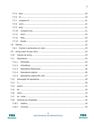 3

7.7.5

byte ...................................................................................................... 20

7.7.6

int ......................................................................................................... 20

7.7.7

unsigned int ........................................................................................... 21

7.7.8

word ...................................................................................................... 21

7.7.9

long ....................................................................................................... 21

7.7.10

unsigned long ...................................................................................... 21

7.7.11

short................................................................................................... 22

7.7.12

float.................................................................................................... 22

7.7.13

double ................................................................................................ 22

7.8

Vetores ....................................................................................................... 22

7.8.1
7.9

Criando e declarando um vetor ................................................................. 23

string (vetor do tipo char) .............................................................................. 23

7.10

Vetores de string ....................................................................................... 24

7.11

Operadores ............................................................................................... 24

7.11.1

Atribuição ............................................................................................ 25

7.11.2

Aritméticos .......................................................................................... 25

7.11.3

Operadores Relacionais ......................................................................... 26

7.11.4

Operadores Lógicos .............................................................................. 26

7.11.5

Operadores Lógicos Bit a Bit .................................................................. 27

7.12

Associação de operadores ........................................................................... 29

7.13

if .............................................................................................................. 30

7.14

switch....................................................................................................... 31

7.15

for ........................................................................................................... 32

7.16

while ........................................................................................................ 33

7.17

do - while ................................................................................................. 34

7.18

Diretivas do compilador .............................................................................. 34

7.18.1

#define ............................................................................................... 34

7.18.2

#include .............................................................................................. 35

3
www.facebook.com/fbseletronica

 