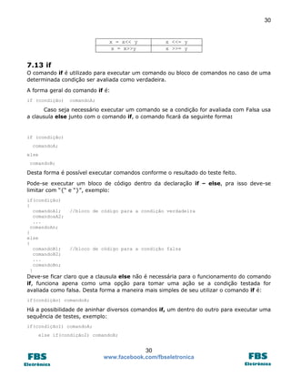30

x = x<< y
x = x>>y

x <<= y
x >>= y

7.13 if
O comando if é utilizado para executar um comando ou bloco de comandos no caso de uma
determinada condição ser avaliada como verdadeira.
A forma geral do comando if é:
if (condição)

comandoA;

Caso seja necessário executar um comando se a condição for avaliada com Falsa usa
a clausula else junto com o comando if, o comando ficará da seguinte forma:

if (condição)
comandoA;
else
comandoB;

Desta forma é possível executar comandos conforme o resultado do teste feito.
Pode-se executar um bloco de código dentro da declaração if – else, pra isso deve-se
limitar com “{“ e “}”, exemplo:
if(condição)
{
comandoA1;
comandoaA2;
...
comandoAn;
}
else
{
comandoB1;
comandoB2;
...
comandoBn;
}

//bloco de código para a condição verdadeira

//bloco de código para a condição falsa

Deve-se ficar claro que a clausula else não é necessária para o funcionamento do comando
if, funciona apena como uma opção para tomar uma ação se a condição testada for
avaliada como falsa. Desta forma a maneira mais simples de seu utilizar o comando if é:
if(condição) comandoA;

Há a possibilidade de aninhar diversos comandos if, um dentro do outro para executar uma
sequência de testes, exemplo:
if(condição1) comandoA;
else if(condição2) comandoB;

30
www.facebook.com/fbseletronica

 