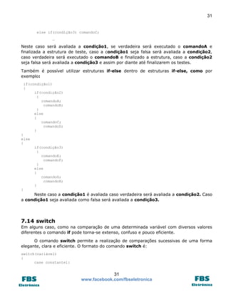 31

else if(condição3) comandoC;
…

Neste caso será avaliada a condição1, se verdadeira será executado o comandoA e
finalizada a estrutura de teste, caso a condição1 seja falsa será avaliada a condição2,
caso verdadeira será executado o comandoB e finalizado a estrutura, caso a condição2
seja falsa será avaliada a condição3 e assim por diante até finalizarem os testes.
Também é possível utilizar estruturas if-else dentro de estruturas if-else, como por
exemplo:
if(condição1)
{
if(condição2)
{
comandoA;
comandoB;
}
else
{
comandoC;
comandoD;
}
}
else
{
if(condição3)
{
comandoE;
comandoF;
}
else
{
comandoG;
comandoH;
}
}

Neste caso a condição1 é avaliada caso verdadeira será avaliada a condição2. Caso
a condição1 seja avaliada como falsa será avaliada a condição3.

7.14 switch
Em alguns caso, como na comparação de uma determinada variável com diversos valores
diferentes o comando if pode torna-se extenso, confuso e pouco eficiente.
O comando switch permite a realização de comparações sucessivas de uma forma
elegante, clara e eficiente. O formato do comando switch é:
switch(variável)
{
case constante1:

31
www.facebook.com/fbseletronica

 