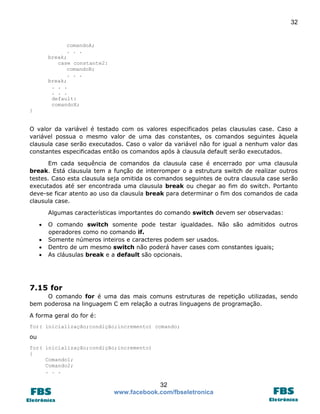 32

comandoA;
. . .
break;
case constante2:
comandoB;
. . .
break;
. . .
. . .
default:
comandoX;
}

O valor da variável é testado com os valores especificados pelas clausulas case. Caso a
variável possua o mesmo valor de uma das constantes, os comandos seguintes àquela
clausula case serão executados. Caso o valor da variável não for igual a nenhum valor das
constantes especificadas então os comandos após à clausula default serão executados.
Em cada sequência de comandos da clausula case é encerrado por uma clausula
break. Está clausula tem a função de interromper o a estrutura switch de realizar outros
testes. Caso esta clausula seja omitida os comandos seguintes de outra clausula case serão
executados até ser encontrada uma clausula break ou chegar ao fim do switch. Portanto
deve-se ficar atento ao uso da clausula break para determinar o fim dos comandos de cada
clausula case.
Algumas características importantes do comando switch devem ser observadas:





O comando switch somente pode testar igualdades. Não são admitidos outros
operadores como no comando if.
Somente números inteiros e caracteres podem ser usados.
Dentro de um mesmo switch não poderá haver cases com constantes iguais;
As cláusulas break e a default são opcionais.

7.15 for
O comando for é uma das mais comuns estruturas de repetição utilizadas, sendo
bem poderosa na linguagem C em relação a outras linguagens de programação.
A forma geral do for é:
for( inicialização;condição;incremento) comando;

ou
for( inicialização;condição;incremento)
{
Comando1;
Comando2;
. . .

32
www.facebook.com/fbseletronica

 