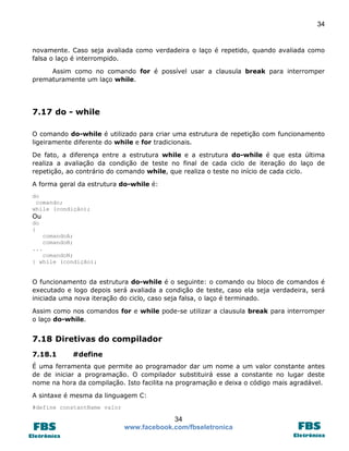 34

novamente. Caso seja avaliada como verdadeira o laço é repetido, quando avaliada como
falsa o laço é interrompido.
Assim como no comando for é possível usar a clausula break para interromper
prematuramente um laço while.

7.17 do - while
O comando do-while é utilizado para criar uma estrutura de repetição com funcionamento
ligeiramente diferente do while e for tradicionais.
De fato, a diferença entre a estrutura while e a estrutura do-while é que esta última
realiza a avaliação da condição de teste no final de cada ciclo de iteração do laço de
repetição, ao contrário do comando while, que realiza o teste no início de cada ciclo.
A forma geral da estrutura do-while é:
do
comando;
while (condição);

Ou
do
{
comandoA;
comandoB;
...
comandoN;
} while (condição);

O funcionamento da estrutura do-while é o seguinte: o comando ou bloco de comandos é
executado e logo depois será avaliada a condição de teste, caso ela seja verdadeira, será
iniciada uma nova iteração do ciclo, caso seja falsa, o laço é terminado.
Assim como nos comandos for e while pode-se utilizar a clausula break para interromper
o laço do-while.

7.18 Diretivas do compilador
7.18.1

#define

É uma ferramenta que permite ao programador dar um nome a um valor constante antes
de de iniciar a programação. O compilador substituirá esse a constante no lugar deste
nome na hora da compilação. Isto facilita na programação e deixa o código mais agradável.
A sintaxe é mesma da linguagem C:
#define constantName valor

34
www.facebook.com/fbseletronica

 