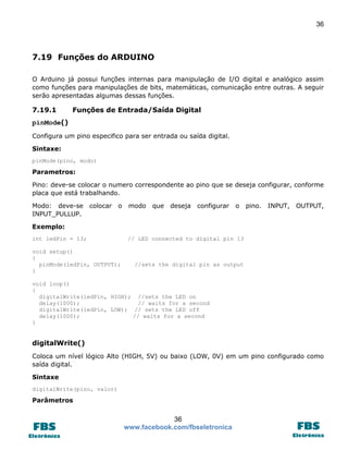 36

7.19 Funções do ARDUINO
O Arduino já possui funções internas para manipulação de I/O digital e analógico assim
como funções para manipulações de bits, matemáticas, comunicação entre outras. A seguir
serão apresentadas algumas dessas funções.

7.19.1

Funções de Entrada/Saída Digital

pinMode()
Configura um pino especifico para ser entrada ou saída digital.
Sintaxe:
pinMode(pino, modo)

Parametros:
Pino: deve-se colocar o numero correspondente ao pino que se deseja configurar, conforme
placa que está trabalhando.
Modo: deve-se
INPUT_PULLUP.

colocar

o

modo

que

deseja

configurar

o

pino.

INPUT,

OUTPUT,

Exemplo:
int ledPin = 13;
void setup()
{
pinMode(ledPin, OUTPUT);
}

// LED connected to digital pin 13

//sets the digital pin as output

void loop()
{
digitalWrite(ledPin, HIGH); //sets the LED on
delay(1000);
// waits for a second
digitalWrite(ledPin, LOW); // sets the LED off
delay(1000);
// waits for a second
}

digitalWrite()
Coloca um nível lógico Alto (HIGH, 5V) ou baixo (LOW, 0V) em um pino configurado como
saída digital.
Sintaxe
digitalWrite(pino, valor)

Parâmetros

36
www.facebook.com/fbseletronica

 