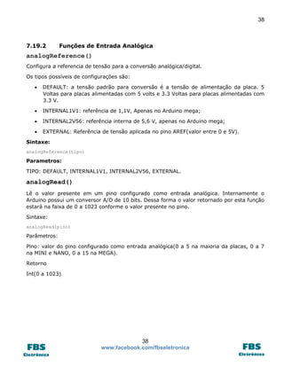 38

7.19.2

Funções de Entrada Analógica

analogReference()
Configura a referencia de tensão para a conversão analógica/digital.
Os tipos possíveis de configurações são:


DEFAULT: a tensão padrão para conversão é a tensão de alimentação da placa. 5
Voltas para placas alimentadas com 5 volts e 3.3 Voltas para placas alimentadas com
3.3 V.



INTERNAL1V1: referência de 1,1V, Apenas no Arduino mega;



INTERNAL2V56: referência interna de 5,6 V, apenas no Arduino mega;



EXTERNAL: Referência de tensão aplicada no pino AREF(valor entre 0 e 5V).

Sintaxe:
analogReference(tipo)

Parametros:
TIPO: DEFAULT, INTERNAL1V1, INTERNAL2V56, EXTERNAL.

analogRead()
Lê o valor presente em um pino configurado como entrada analógica. Internamente o
Arduino possui um conversor A/D de 10 bits. Dessa forma o valor retornado por esta função
estará na faixa de 0 a 1023 conforme o valor presente no pino.
Sintaxe:
analogRead(pino)

Parâmetros:
Pino: valor do pino configurado como entrada analógica(0 a 5 na maioria da placas, 0 a 7
na MINI e NANO, 0 a 15 na MEGA).
Retorno
Int(0 a 1023)

38
www.facebook.com/fbseletronica

 