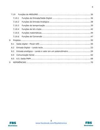 4

7.19

Funções do ARDUINO ................................................................................. 36

7.19.1
7.19.2

Funções de Entrada Analógica ................................................................ 38

7.19.3

Funções de temporização ...................................................................... 39

7.19.4

Funções de bit e byte ............................................................................ 42

7.19.5

Funções matemáticas............................................................................ 44

7.19.6
8

Funções de Entrada/Saída Digital ........................................................... 36

Funções de Conversão .......................................................................... 47

Projetos ............................................................................................................ 50
8.1
8.2

Entrada Digital – Lendo tecla .......................................................................... 53

8.3

Entrada analógica – Lendo o valor em um potenciômetro................................... 59

8.4

Comunicação Serial ....................................................................................... 62

8.5
9

Saída digital - Piscar LED ............................................................................... 50

6.5. Saída PWM ............................................................................................ 68

REFERÊNCIAS ................................................................................................... 70

4
www.facebook.com/fbseletronica

 