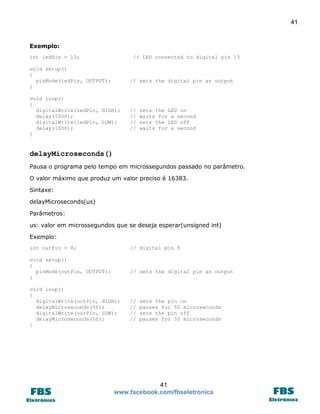 41

Exemplo:
int ledPin = 13;

// LED connected to digital pin 13

void setup()
{
pinMode(ledPin, OUTPUT);
}

// sets the digital pin as output

void loop()
{
digitalWrite(ledPin, HIGH);
delay(1000);
digitalWrite(ledPin, LOW);
delay(1000);
}

//
//
//
//

sets the LED on
waits for a second
sets the LED off
waits for a second

delayMicroseconds()
Pausa o programa pelo tempo em microssegundos passado no parâmetro.
O valor máximo que produz um valor preciso é 16383.
Sintaxe:
delayMicroseconds(us)
Parâmetros:
us: valor em microssegundos que se deseja esperar(unsigned int)
Exemplo:
int outPin = 8;

// digital pin 8

void setup()
{
pinMode(outPin, OUTPUT);
}

// sets the digital pin as output

void loop()
{
digitalWrite(outPin, HIGH);
delayMicroseconds(50);
digitalWrite(outPin, LOW);
delayMicroseconds(50);
}

//
//
//
//

sets the pin on
pauses for 50 microseconds
sets the pin off
pauses for 50 microseconds

41
www.facebook.com/fbseletronica

 