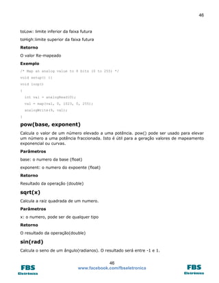 46

toLow: limite inferior da faixa futura
toHigh:limite superior da faixa futura
Retorno
O valor Re-mapeado
Exemplo
/* Map an analog value to 8 bits (0 to 255) */
void setup() {}
void loop()
{
int val = analogRead(0);
val = map(val, 0, 1023, 0, 255);
analogWrite(9, val);
}

pow(base, exponent)
Calcula o valor de um número elevado a uma potência. pow() pode ser usado para elevar
um número a uma potência fraccionada. Isto é útil para a geração valores de mapeamento
exponencial ou curvas.
Parâmetros
base: o numero da base (float)
exponent: o numero do expoente (float)
Retorno
Resultado da operação (double)

sqrt(x)
Calcula a raiz quadrada de um numero.
Parâmetros
x: o numero, pode ser de qualquer tipo
Retorno
O resultado da operação(double)

sin(rad)
Calcula o seno de um ângulo(radianos). O resultado será entre -1 e 1.

46
www.facebook.com/fbseletronica

 