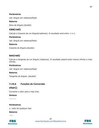 47

Parâmetros
rad: ângulo em radianos(float)
Retorno
Seno do ângulo.(double)

cos(rad)
Calcula o Cosseno de um ângulo(radianos). O resultado será entre -1 e 1.
Parâmetros
rad: ângulo em radianos(float)
Retorno
Cosseno do ângulo.(double)

tan(rad)
Calcula a tangente de um ângulo (radianos). O resultado estará entre menos infinito e mais
infinito.
Parâmetros
rad: ângulo em radianos(float)
Retorno
Tangente do ângulo. (double)

7.19.6

Funções de Conversão

char()
Converte o valor para o tipo char.
Sintaxe
char(x)

Parâmetros
x: valor de qualquer tipo
Retorno
char

47
www.facebook.com/fbseletronica

 