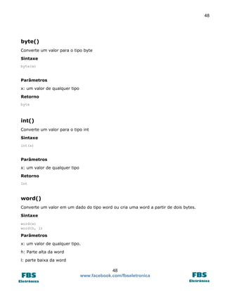 48

byte()
Converte um valor para o tipo byte
Sintaxe
byte(x)

Parâmetros
x: um valor de qualquer tipo
Retorno
byte

int()
Converte um valor para o tipo int
Sintaxe
int(x)

Parâmetros
x: um valor de qualquer tipo
Retorno
Int

word()
Converte um valor em um dado do tipo word ou cria uma word a partir de dois bytes.
Sintaxe
word(x)
word(h, l)

Parâmetros
x: um valor de qualquer tipo.
h: Parte alta da word
l: parte baixa da word

48
www.facebook.com/fbseletronica

 