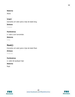 49

Retorno
Word

long()
Converte um valor para o tipo de dado long.
Sintaxe
long(x)

Parâmetros
x: valor a ser convertido
Retorno
long

float()
Converte um valor para o tipo de dado float.
Sintaxe
float(x)

Parâmetros
x: valor de qualquer tipo
Retorno
float

49
www.facebook.com/fbseletronica

 