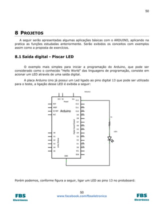 50

8 PROJETOS
A seguir serão apresentadas algumas aplicações básicas com o ARDUINO, aplicando na
pratica as funções estudadas anteriormente. Serão exibidos os conceitos com exemplos
assim como a proposta de exercícios.

8.1 Saída digital - Piscar LED
O exemplo mais simples para iniciar a programação do Arduino, que pode ser
considerado como o conhecido “Hello World” das linguagens de programação, consiste em
acionar um LED através de uma saída digital.
A placa Arduino Uno já possui um Led ligado ao pino digital 13 que pode ser utilizado
para o teste, a ligação desse LED é exibida a seguir:

Porém podemos, conforme figura a seguir, ligar um LED ao pino 13 no protoboard:

50
www.facebook.com/fbseletronica

 