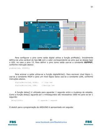 51

Para configurar o pino como saída digital utiliza a função pinMode(). Inicialmente
definiu-se uma variável do tipo int com o valor correspondente ao pino que se deseja ligar
o LED, no caso o pino 13. Para definir o pino como saída usa-se a constante OUTPUT,
conforme instrução abaixo:
pinMode(led, OUTPUT);

Para acionar a saída utiliza-se a função digitalWrite(). Para escrever nível lógico 1,
usa-se a constante HIGH e para um nível lógico baixo usa-se a constante LOW, conforme
instruções abaixo.
digitalWrite(led, HIGH);

// liga led

digitalWrite(led, LOW);

//desliga led

A função delay() é utilizada para aguardar 1 segundo entre a mudança de estados.
Como a função delay() aguarda por x milissegundos são necessários 1000 ms para se ter 1
segundo:
delay(1000);

// aguarda 1 segundo

O sketch para a programação do ARDUINO é apresentado em seguida:

51
www.facebook.com/fbseletronica

 