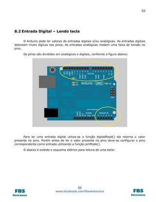 53

8.2 Entrada Digital – Lendo tecla
O Arduino pode ler valores de entradas digitais e/ou analógicas. As entradas digitais
detectam níveis lógicos nos pinos. As entradas analógicas medem uma faixa de tensão no
pino.
Os pinos são divididos em analógicos e digitais, conforme a figura abaixo:

Para ler uma entrada digital utiliza-se a função digitalRead() ela retorna o valor
presente no pino. Porém antes de ler o valor presente no pino deve-se configurar o pino
correspondente como entrada utilizando a função pinMode().
O abaixo é exibido o esquema elétrico para leitura de uma tecla:

53
www.facebook.com/fbseletronica

 