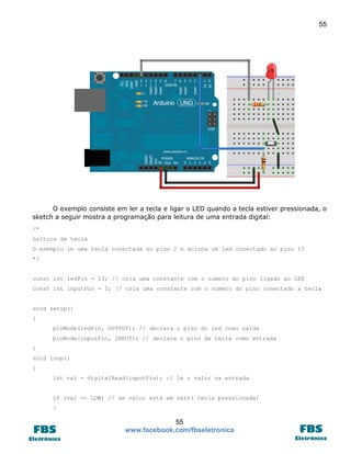 55

O exemplo consiste em ler a tecla e ligar o LED quando a tecla estiver pressionada, o
sketch a seguir mostra a programação para leitura de uma entrada digital:
/*
Leitura de tecla
O exemplo le uma tecla conectada ao pino 2 e aciona um led conectado ao pino 13
*/
const int ledPin = 13; // cria uma constante com o numero do pino ligado ao LED
const int inputPin = 2; // cria uma constante com o numero do pino conectado a tecla
void setup()
{
pinMode(ledPin, OUTPUT); // declara o pino do led como saída
pinMode(inputPin, INPUT); // declara o pino da tecla como entrada
}
void loop()
{
int val = digitalRead(inputPin); // le o valor na entrada
if (val == LOW) // se valor está em zero( tecla pressionada)
{

55
www.facebook.com/fbseletronica

 