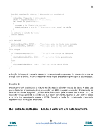 59

for(int counter=0; counter < debounceDelay; counter++)
{
delay(1); //aguarda 1 milisegundo
state = digitalRead(pin); // le a tecla
if( state != previousState)
{
counter = 0; //reinicia contador
previousState = state; // armazena o valor atual da tecla
}
}
// retorna o estado da tecla
return state;
}
void setup()
{
pinMode(inputPin, INPUT);
//configura pino da tecla como entrada
pinMode(ledPin, OUTPUT);
//configura pino do led como saída
}
void loop()
{
if (!debounce(inputPin))
//le tecla com rotina de debounce
{
digitalWrite(ledPin, HIGH); //liga led se tecla pressionada
}
else
{
digitalWrite(ledPin, LOW); //Desliga led se tecla solta
}
}

A função debounce é chamada passando como parâmetro o numero do pino da tecla que se
deseja fazer a leitura. A função retorna o nível lógico presente no pinio após a estabilização.

Exercício 2:
Desenvolver um sketch para a leitura de uma tecla e acionar 4 LEDS de saída. A cada vez
que a tecla for pressionada deve-se acender um LED e apagar o anterior. Inicialmente os
leds encontram-se apagados. Quando tecla pressionada pela primeira vez acende LED1, na
segunda vez apaga LED1 e acende LED 2, e assim por diante. Quando o LED4 estiver aceso
e a tecla for pressionada apaga o LED4. Quando a tecla for pressionada novamente
repetem-se as instruções anteriores.

8.3 Entrada analógica – Lendo o valor em um potenciômetro

59
www.facebook.com/fbseletronica

 