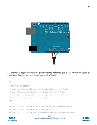 61

O exemplo a seguir lê o valor no potenciômetro. O tempo que o LED permanece ligado ou
desligado depende do valor obtido pelo analogRead().

/*
* Entrada analógica
* Liga e desliga um LED conectado ao pino digital 13. O tempo
* que o LED permanece ligado ou desligado depende do valor
* obtido pelo analogRead(). No caso mais simples, conecta-se
* um potenciômetro ao pino analógico 0.
*/

int potPin = 0;

// selecione o pino de entrada ao potenciômetro

int ledPin = 13;

// selecione o pino ao LED

int val = 0;

// variável a guardar o valor proveniente do sensor

61
www.facebook.com/fbseletronica

 