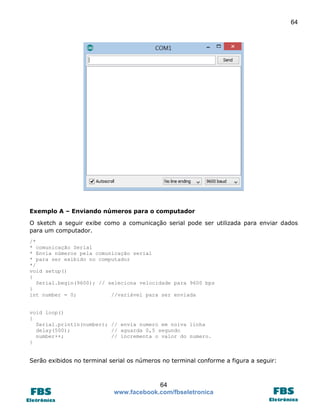 64

Exemplo A – Enviando números para o computador
O sketch a seguir exibe como a comunicação serial pode ser utilizada para enviar dados
para um computador.
/*
* comunicação Serial
* Envia números pela comunicação serial
* para ser exibido no computador
*/
void setup()
{
Serial.begin(9600); // seleciona velocidade para 9600 bps
}
int number = 0;
//variável para ser enviada
void loop()
{
Serial.println(number); // envia numero em noiva linha
delay(500);
// aguarda 0,5 segundo
number++;
// incrementa o valor do numero.
}

Serão exibidos no terminal serial os números no terminal conforme a figura a seguir:

64
www.facebook.com/fbseletronica

 