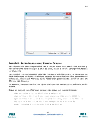 65

Exemplo B – Enviando números em diferentes formatos
Para imprimir um texto simplesmente usa a função: Serial.print(“texto a ser enviado!”).
para enviar uma nova linha após o envio do texto, usa-se a função: Serial.println(“texto a
ser enviado”);
Para imprimir valores numéricos pode ser um pouco mais complicado. A forma que um
valor do tipo byte ou inteiro são exibidos depende do tipo de variável e dos parâmetros de
formatação. A linguagem ARDUINO auxilia nessa tarefa possibilitando a exibir um valor em
diferente tipo de dados.
Por exemplo, enviando um char, um byte e um int de um mesmo valor a saída não será a
mesma.
Segue um exemplo especifico todas as variáveis a seguir tem valores similares:
char asciiValue = 'A'; // ASCII A has a value of 65
char chrValue = 65; // an 8 bit signed character, this also is ASCII 'A'
byte byteValue = 65; // an 8 bit unsigned character, this also is ASCII 'A'
int intValue = 65; // a 16 bit signed integer set to a value of 65
float floatValue = 65.0; // float with a value of 65

65
www.facebook.com/fbseletronica

 