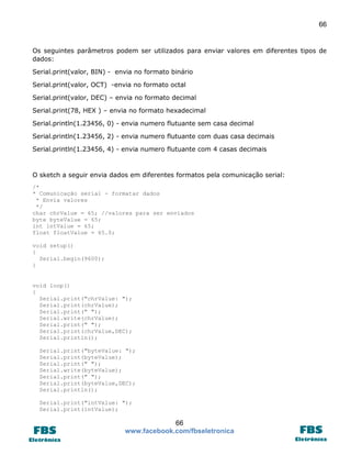66

Os seguintes parâmetros podem ser utilizados para enviar valores em diferentes tipos de
dados:
Serial.print(valor, BIN) - envia no formato binário
Serial.print(valor, OCT) -envia no formato octal
Serial.print(valor, DEC) – envia no formato decimal
Serial.print(78, HEX ) – envia no formato hexadecimal
Serial.println(1.23456, 0) - envia numero flutuante sem casa decimal
Serial.println(1.23456, 2) - envia numero flutuante com duas casa decimais
Serial.println(1.23456, 4) - envia numero flutuante com 4 casas decimais

O sketch a seguir envia dados em diferentes formatos pela comunicação serial:
/*
* Comunicação serial - formatar dados
* Envia valores
*/
char chrValue = 65; //valores para ser enviados
byte byteValue = 65;
int intValue = 65;
float floatValue = 65.0;
void setup()
{
Serial.begin(9600);
}

void loop()
{
Serial.print("chrValue: ");
Serial.print(chrValue);
Serial.print(" ");
Serial.write(chrValue);
Serial.print(" ");
Serial.print(chrValue,DEC);
Serial.println();
Serial.print("byteValue: ");
Serial.print(byteValue);
Serial.print(" ");
Serial.write(byteValue);
Serial.print(" ");
Serial.print(byteValue,DEC);
Serial.println();
Serial.print("intValue: ");
Serial.print(intValue);

66
www.facebook.com/fbseletronica

 