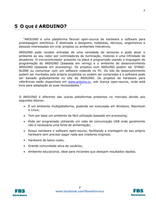 7

5 O QUE É ARDUINO?
“ARDUINO é uma plataforma flexível open-source de hardware e software para
prototipagem eletrônica. É destinada a designers, hobbistas, técnicos, engenheiros e
pessoas interessadas em criar projetos ou ambientes interativos.
ARDUINO pode receber entradas de uma variedade de sensores e pode atuar o
ambiente ao seu redor por controladores de iluminação, motores e uma infinidade de
atuadores. O microcontrolador presente na placa é programado usando a linguagem de
programação do ARDUINO (baseada em wiring) e o ambiente de desenvolvimento
ARDUINO (baseada em processing). Os projetos com ARDUINO podem ser STANDALONE ou comunicar com um software rodando no PC. Os kits de desenvolvimento
podem ser montados pelo próprio projetista ou podem ser compradas e o software pode
ser baixado gratuitamente no site do ARDUINO. Os projetos de hardware para
referências estão disponíveis em www.arduino.cc, sob licença open-source, onde está
livre para adaptação as suas necessidades.”

O ARDUINO é diferente das outras plataformas presentes no mercado devido aos
seguintes fatores:


É um ambiente multiplataforma, podendo ser executado em Windows, Macintosh
e Linux;



Tem por base um ambiente de fácil utilização baseado em processing;



Pode ser programado utilizando um cabo de comunicação USB onde geralmente
não é necessária uma fonte de alimentação;



Possui hardware e software open-source, facilitando a montagem do seu próprio
hardware sem precisar pagar nada aos criadores originais;



Hardware de baixo custo;



Grande comunidade ativa de usuários;



Ambiente educacional, ideal para iniciantes que desejam resultados rápidos.

7
www.facebook.com/fbseletronica

 