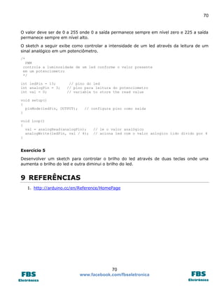 70

O valor deve ser de 0 a 255 onde 0 a saída permanece sempre em nível zero e 225 a saída
permanece sempre em nível alto.
O sketch a seguir exibe como controlar a intensidade de um led através da leitura de um
sinal analógico em um potenciômetro.
/*
PWM
controla a luminosidade de um led conforme o valor presente
em um potenciometro
*/
int ledPin = 13;
int analogPin = 3;
int val = 0;

// pino do led
// pino para leitura do potenciometro
// variable to store the read value

void setup()
{
pinMode(ledPin, OUTPUT);
}

// configura pino como saída

void loop()
{
val = analogRead(analogPin);
analogWrite(ledPin, val / 4);
}

// le o valor analógico
// aciona led com o valor anlogico lido divido por 4

Exercício 5
Desenvolver um sketch para controlar o brilho do led através de duas teclas onde uma
aumenta o brilho do led e outra diminui o brilho do led.

9 REFERÊNCIAS
1. http://arduino.cc/en/Reference/HomePage

70
www.facebook.com/fbseletronica

 