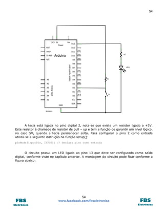54

A tecla está ligada no pino digital 2, nota-se que existe um resistor ligado a +5V.
Este resistor é chamado de resistor de pull – up e tem a função de garantir um nível lógico,
no caso 5V, quando a tecla permanecer solta. Para configurar o pino 2 como entrada
utiliza-se a seguinte instrução na função setup():
pinMode(inputPin, INPUT); // declara pino como entrada

O circuito possui um LED ligado ao pino 13 que deve ser configurado como saída
digital, conforme visto no capítulo anterior. A montagem do circuito pode ficar conforme a
figura abaixo:

54
www.facebook.com/fbseletronica

 