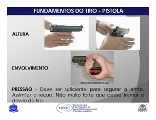 FUNDAMENTOS DO TIRO - PISTOLA
ALTURA
ENVOLVIMENTO
PRESSÃO - Deve ser suficiente para segurar a arma.
Assimilar o recuo. Não muito forte que cause tremor e
desvio do tiro.
 