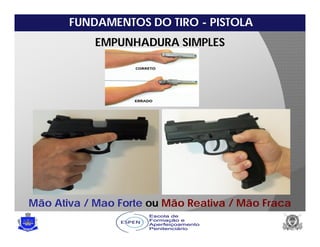 FUNDAMENTOS DO TIRO - PISTOLA
EMPUNHADURA SIMPLES
Mão Ativa / Mao Forte ou Mão Reativa / Mão Fraca
 